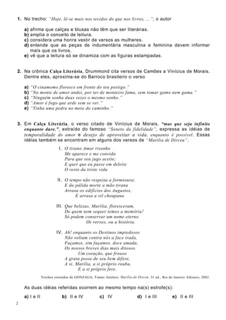 2
1. No trecho: “Hoje, lê-se mais nos tecidos do que nos livros, ...”, o autor
a) afirma que calças e blusas não têm que ser literárias.
b) amplia o conceito de leitura.
c) considera uma honra vestir de versos as mulheres.
d) entende que as peças de indumentária masculina e feminina devem informar
mais que os livros.
e) vê que a leitura só se dinamiza com as figuras estampadas.
2. Na crônica Calça Literária, Drummond cita versos de Camões a Vinícius de Morais.
Dentre eles, aproxima-se do Barroco brasileiro o verso
a) “O cinamomo floresce em frente do teu postigo.”
b) “No monte de amor andei, por ter de monteiro fama, sem tomar gamo nem gama.”
c) “Ninguém sonha duas vezes o mesmo sonho.”
d) “Amor é fogo que arde sem se ver.”
e) “Tinha uma pedra no meio do caminho.”
3. Em Calça Literária, o verso citado de Vinícius de Morais, “mas que seja infinito
enquanto dure.”, extraído do famoso “Soneto da fidelidade”, expressa as idéias de
temporalidade do amor e desejo de aproveitar a vida, enquanto é possível. Essas
idéias também se encontram em alguns dos versos de “Marília de Dirceu”.
I. O tirano Amor risonho
Me aparece e me convida
Para que seu jugo aceite;
E quer que eu passe em deleite
O resto da triste vida
II. O tempo não respeita a formosura;
E da pálida morte a mão tirana
Arrasa os edifícios dos Augustos,
E arrasa a vil choupana.
III. Que belezas, Marília, floresceram,
De quem nem sequer temos a memória!
Só podem conservar um nome eterno
Os versos, ou a história.
IV. Ah! enquanto os Destinos impiedosos
Não voltam contra nós a face irada,
Façamos, sim façamos, doce amada,
Os nossos breves dias mais ditosos.
Um coração, que frouxo
A grata posse de seu bem difere,
A si, Marília, a si próprio rouba,
E a si próprio fere.
Trechos extraídos de GONZAGA, Tomás Antônio. Marília de Dirceu. 31 ed., Rio de Janeiro: Ediouro, 2002.
As duas idéias referidas ocorrem ao mesmo tempo na(s) estrofe(s):
a) I e II b) II e IV c) IV d) I e III e) II e III
 