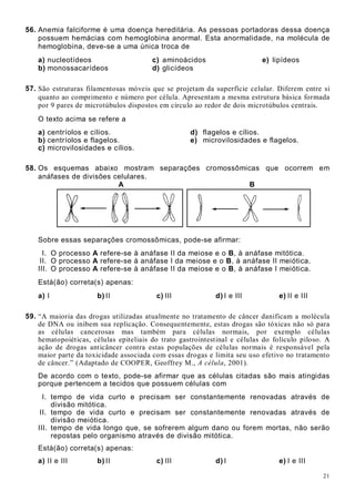 21
56. Anemia falciforme é uma doença hereditária. As pessoas portadoras dessa doença
possuem hemácias com hemoglobina anormal. Esta anormalidade, na molécula de
hemoglobina, deve-se a uma única troca de
a) nucleotídeos c) aminoácidos e) lipídeos
b) monossacarídeos d) glicídeos
57. São estruturas filamentosas móveis que se projetam da superfície celular. Diferem entre si
quanto ao comprimento e número por célula. Apresentam a mesma estrutura básica formada
por 9 pares de microtúbulos dispostos em círculo ao redor de dois microtúbulos centrais.
O texto acima se refere a
a) centríolos e cílios. d) flagelos e cílios.
b) centríolos e flagelos. e) microvilosidades e flagelos.
c) microvilosidades e cílios.
58. Os esquemas abaixo mostram separações cromossômicas que ocorrem em
anáfases de divisões celulares.
A B
Sobre essas separações cromossômicas, pode-se afirmar:
I. O processo A refere-se à anáfase II da meiose e o B, à anáfase mitótica.
II. O processo A refere-se à anáfase I da meiose e o B, à anáfase II meiótica.
III. O processo A refere-se à anáfase II da meiose e o B, à anáfase I meiótica.
Está(ão) correta(s) apenas:
a) I b) II c) III d) I e III e) II e III
59. “A maioria das drogas utilizadas atualmente no tratamento de câncer danificam a molécula
de DNA ou inibem sua replicação. Consequentemente, estas drogas são tóxicas não só para
as células cancerosas mas também para células normais, por exemplo células
hematopoiéticas, células epiteliais do trato gastrointestinal e células do folículo piloso. A
ação de drogas anticâncer contra estas populações de células normais é responsável pela
maior parte da toxicidade associada com essas drogas e limita seu uso efetivo no tratamento
de câncer.” (Adaptado de COOPER, Geoffrey M., A célula, 2001).
De acordo com o texto, pode-se afirmar que as células citadas são mais atingidas
porque pertencem a tecidos que possuem células com
I. tempo de vida curto e precisam ser constantemente renovadas através de
divisão mitótica.
II. tempo de vida curto e precisam ser constantemente renovadas através de
divisão meiótica.
III. tempo de vida longo que, se sofrerem algum dano ou forem mortas, não serão
repostas pelo organismo através de divisão mitótica.
Está(ão) correta(s) apenas:
a) II e III b) II c) III d) I e) I e III
 