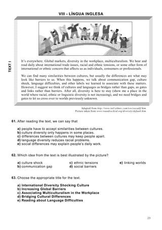 23
VIII - LÍNGUA INGLESA
It’s everywhere. Global markets, diversity in the workplace, multiculturalism. We hear and
read daily about international trade issues, racial and ethnic tensions, or some other form of
international or ethnic concern that affects us as individuals, consumers or professionals.
We can find many similarities between cultures, but usually the differences are what may
look like barriers to us. When this happens, we talk about communication gap, culture
shock, language difficulties, and other labels we learned to associate with these matters.
However, I suggest we think of cultures and languages as bridges rather than gaps, as gates
and links rather than barriers. After all, diversity is here to stay (show me a place in the
world where racial, ethnic or linguistic diversity is not increasing), and we need bridges and
gates to let us cross over to worlds previously unknown.
Adapted from http://www.intl-ethnic.com/isw/swcudif.htm.
Picture taken from www.roundrockisd.org/diversity/default.htm.
61. After reading the text, we can say that
a) people have to accept similarities between cultures.
b) culture diversity only happens in some places.
c) differences between cultures may keep people apart.
d) language diversity reduces racial problems.
e) social differences may explain people’s daily work.
62. Which idea from the text is best illustrated by the picture?
a) culture shock c) ethnic tensions e) linking worlds
b) communication gap d) social barriers
63. Choose the appropriate title for the text.
a) International Diversity Shocking Culture
b) Increasing Global Barriers
c) Associating Multiculturalism in the Workplace
d) Bridging Cultural Differences
e) Reading about Language Difficulties
TEXTI
 