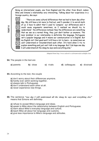 24
 ¢¡¤£ ¥§¦©¨¥£ ¥¡¥¨£ ¥¨¢!# ¡$%¥¡'(0)¤¥§¦1 ¨¥2¨¥23¢¡3¢¡4'(5 6¨7£89$@(A¨¢B¡¢C
DFE8GHPIQRS@E TAUQHWVYXa`'H¤b IcE UQXd¤E egf'H¢`ihpE QcH¢`'H¢X'cE Q§qsrutWI¢b8G¢E Q§qvI¢wUxcad¢H`yH€¤eH¢`E H¢QH‚E QaI
ƒ„¢…'†¤‡ ˆ‰’‘„“‰”…i•1–—'˜¢†™—'de•—f
gihuj¢kl'k’ml'kyn'opAkyqr¢s trl6ms¢u¤v wwkl'k¢xqk¢nytjmt{zuk™j¢mu™toys kmlx™ume|}mwtk¢l
~¢e€s‚gƒF„'…†8‡9‡¢ˆ‰'ƒyF‡ Š…Œ‹AŠ'ƒy…Š™Ž† ~aŠ…‘¢~“’•”Š„† ~¢ƒ™† …Œ…Šyƒ¢† ”ˆ4–Š…ˆ
—˜4™š›œpžŸ '¡g¢—4Ÿ£¢¤Œ¥ ¢F¢žŸ¢¦œp™š'¡¢£§¢—P¨ ©—¤AªŸ«'¡¤¬4—™«4£¤¥ ˜˜¡«'¡¢­©¡¢šFŸ­£®¥ ¢
©—™¢¯ £°©Ÿ™š'¡5Ÿ«i±™¤A¡¢­¢š²š'—¤A¡¢¥ ¤A¡¢š³gš'—´œµ«'¡Ÿ¢¯9¥ š'¡¢£°¶%¡5šž¢—™¢¯ £5¢«i·´¢—
¸¹ º»¢¼½¾'¿'Àº»WÁy¿Â¢¼™»ÄÃ ÅÅ¼½'¼¢ºÆ¼¢¾ŒÃ º¾'¿¼À»ÇÈyÉÊg¿Â¢¼™»ÄÃ ÅÅ¼½'¼¢ºÆ¼¢¾{À½'¼F¾'ÉËA¼¿ÂÄÃ º§Ì
ÍÎ¢ÏÍ4ÐuÑÒ'ÑÑ§ÏÒFÏ§ÓÔÕ'ÖAÏ¢×%ÍÎÄØ Ó§Ù1ÚuÍÎ¢ÑÜÛ4ÝßÞÒ'Í4à¢ÔÓá ÍgâÔÍÎ¢Ñ¢ÕPÞÒaÏÓ§ÛÖAÔÕ'Ñ¢ã!äuÎ¢Ñ
åAæç è§éêë'ì¢í¤î ï¢åAð!ç èPìñëPë'ï¤î æòç ìèó'ôÄç ê‚ç óPõ¢ï¢öç è¢ç òï¤î ÷pòô¢ïøî æè§ùñæeùÜï¢úAûìë'òñ§ùñï¢ó'ï
ç óèð ò™æFêìêñî æëyî æè§ùñæeùÜïaæèõgç ò™åAïæèó™ìñëFüìåyåyñè¢ç8üæòç ìèPç óaç èaý¤è§ù1î9ç ó'ô¤úuþñò
åÿ÷¦ý¤è§ù1î8ç óô4ç óèð òyòôæò ùÜììõyæèõ ¡ ó'òç9î8îô¢æ£¢'ï’æaî ìòŒòìaî ïæëèú ú8ú¢ó'ìyó'ìåAïòç åAï¢ó¥¤uï
üæèð ò4ñèõ¢ï¢ëó'òæèõ§ìë4åŒç óñèõ¢ï¢ëó'ò'æèõïæ¢üôìòô¢ï¢ëú ¡ òð óPô¢æëõ¦¤%ô¢ï¢è ¡ òëi÷©òì
ï£§¤êî æç èŒó'ìåAïòôÄç è§ù æèõ©¨ßñó6òŒü'æèð òAòæ¢î™ç è{åÿ÷ îæ è§ùñæeùÜïúþñò ¡ õ¢ì’ô¢ìêï™ìèïyõæe÷
£!#%$')(10)2£!32'#0#4%$5(! 2£7684%$5(92A@B(C2£!5$%D9$%E@F0#4G 768$H (9$'IP
Adapted from http://www.oakweb.co.uk/namorada/cultdiffer.htm
64. The people in the text are
a) parents b) close c) rivals d) colleagues e) divorced
65. According to the text, the couple
a) don’t worry about their differences anymore.
b) hardly ever admit working together.
c) always talk in Portuguese.
d) don’t understand each other at all.
e) never experience new things.
66. The sentence “one day I will understand all the slang he says and everything else”
means that Simone will definitely
a) refuse to accept Mike’s language and ideas.
b) speak to Mike about the relationship between English and Portuguese.
c) learn about Mike’s everyday language and culture.
d) teach Mike all about her language and customs.
e) give less importance to Mike’s language and attitudes.
TEXTII
 