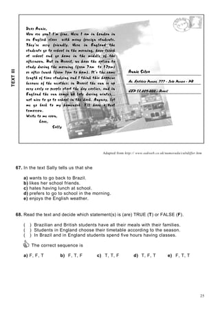 25

 ¢¡¤£¦¥¨§©©¡¤
¤!¦$#%'¤(0)21436587@9@AB#'CD#¤$#E1FG5H9IA2PQ¤ARS¤A!9IA
TGUWVXUYG`Iacbedgfh`IT¦bebpiqar¤dtsuTGUv!wyx€$‚¦acYGUtbyr'ƒB„Q‚'UBr¤bh…
†ˆ‡‰¤‘B’ “$‰•”‰¤“e‘•–@“e—‰'˜™SdI‘'egf‰¤“$‰h—I˜jiX˜kGdIlm˜™on¤‡‰
p n'qB™Q‰'˜Bn p kGrsn'r pet ‡r¤r¤du—I˜un¤‡‰Fvr“w˜—I˜k¦x‡Qlm”‰yd$qQ˜ t ‡
l¤n pet ‡r¤r¤dzlG˜™{kGr|‡r¤v‰g—I˜}n¤‡‰~vu—c™0™Sd‰~r¤–!n¤‡‰
€GI‚4ƒ¤„w…0†¤†¤…0‡‰ˆŠm‚Œ‹I…ˆŽ„e€¦‹I‘I’”“Sƒ–•0€G—ƒ˜‚¤•ƒu†™¤‚¤‹I†¤…š‚'†
›yœ'Bž0Ÿ˜žSB y¡I¢£–œ¤¤¥u¦§ w¢S¡I¢£z¨y©w w§¤¦8ªˆ«G¦¬œ'§­®S¯m¦°
±²D³G´Iµ4¶¤²s·$¸Q¹ºe»½¼y´@²w±¤¾À¿GÁG¾|µ'±FÂXÁG¾ÄÃ¦ÅÄÆµBÇ ÈÉµ¤»¶˜Èe³G¾¶
ÊË'ÌÍ¤Î¤ÏuÐ¤ÑŽÎ¤ÒIÓËÉÔyÎ'ÕBÖ0×¤ÒIÌÍÙØGÌÖEÚŽÎ¤ÏQÒIÌÛyÎ¤ÏQÒcÔDÏQØ¦Ü¦Ü¤Ë'ÌÔ
ÝwÞ¤ßeàGáBâyÞäã¤åçæ¤èÞEéSÞ¦à¤æ¤èÞ¤êwësìIíïîuêyà¦ðìIñçæ¤èÞâháQí½ìcâuáBò
ó Þ¤êyôÙÞ¦à¦êwñIôõâhãFò¤Þ'ãòGñÞõâyæ¤à¦ê$æÙæ¤èÞõö0à¦ôÙÞ¦à¦êwñIìÞ¦êy÷ÄàGíöøìIí
ù íúGñIàGíö2æ¤èÞâháQí!ßhã¤ûÞ¤âuáBòüñ@à¤æ4ÞöSáBêeìIíúüéˆì@íBæ4Þ¤êwýýý
í0ãhæFíìcßyÞÉæ'ãçúGãsæ'ãçâeßeèã¤ã¤ñþìIíäæ¤èÞõö0à¦êwÿý¡ íôGéˆàô¤÷uñÞ4æ
ûÞ úGã Ýhà¦ßhÿtæ'ãgûŽô èã¤ûÞGéXãêwÿý£¢¥¤ ñ$ñšèQà ó Þ àWæ4Þ¤âyæ
æ'ã¤ûãêyêwã¤éXý
¦¨§©¥¡ !!$#
%!'(!#
)10324265
798@8BACEDFAHGI3P
Q1RTS U VWX`YbaW ced$fHghghc4iqpsrtrtrvuwc4x4cyd€fHgg`c4iu‚d„ƒ
…‚†ˆ‡‰t‘!’h“•”@–!—“t“t“— ˜™hdbef`g
Adapted from http:// www.oakweb.co.uk/namorada/cultdiffer.htm
67. In the text Sally tells us that she
a) wants to go back to Brazil.
b) likes her school friends.
c) hates having lunch at school.
d) prefers to go to school in the morning.
e) enjoys the English weather.
68. Read the text and decide which statement(s) is (are) TRUE (T) or FALSE (F).
( ) Brazilian and British students have all their meals with their families.
( ) Students in England choose their timetable according to the season.
( ) In Brazil and in England students spend five hours having classes.
The correct sequence is
a) F, F, T b) F, T, F c) T, T, F d) T, F, T e) F, T, T
TEXTIII
 