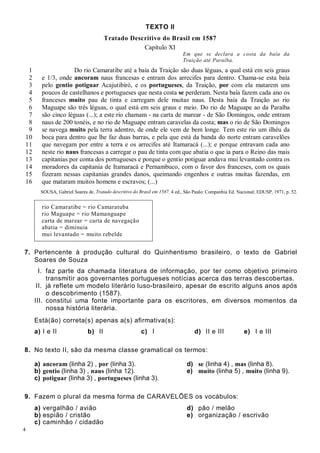 4
TEXTO II
Tratado Descritivo do Brasil em 1587
Capítulo XI
Em que se declara a costa da baía da
Traição até Paraíba.
1
2
3
4
5
6
7
8
9
10
11
12
13
14
15
16
Do rio Camaratibe até a baía da Traição são duas léguas, a qual está em seis graus
e 1/3, onde ancoram naus francesas e entram dos arrecifes para dentro. Chama-se esta baía
pelo gentio potiguar Acajutibiró, e os portugueses, da Traição, por com ela matarem uns
poucos de castelhanos e portugueses que nesta costa se perderam. Nesta baía fazem cada ano os
franceses muito pau de tinta e carregam dele muitas naus. Desta baía da Traição ao rio
Maguape são três léguas, o qual está em seis graus e meio. Do rio de Maguape ao da Paraíba
são cinco léguas (...); a este rio chamam - na carta de marear - de São Domingos, onde entram
naus de 200 tonéis, e no rio de Maguape entram caravelas da costa; mas o rio de São Domingos
se navega muito pela terra adentro, de onde ele vem de bem longe. Tem este rio um ilhéu da
boca para dentro que lhe faz duas barras, e pela que está da banda do norte entram caravelões
que navegam por entre a terra e os arrecifes até Itamaracá (...); e porque entravam cada ano
neste rio naus francesas a carregar o pau de tinta com que abatia o que ia para o Reino das mais
capitanias por conta dos portugueses e porque o gentio potiguar andava mui levantado contra os
moradores da capitania de Itamaracá e Pernambuco, com o favor dos franceses, com os quais
fizeram nessas capitanias grandes danos, queimando engenhos e outras muitas fazendas, em
que mataram muitos homens e escravos; (...)
SOUSA, Gabriel Soares de. Tratado descritivo do Brasil em 1587. 4 ed., São Paulo: Companhia Ed. Nacional; EDUSP, 1971, p. 52.
rio Camaratibe = rio Camaratuba
rio Maguape = rio Mamanguape
carta de marear = carta de navegação
abatia = diminuia
mui levantado = muito rebelde
7. Pertencente à produção cultural do Quinhentismo brasileiro, o texto de Gabriel
Soares de Souza
I. faz parte da chamada literatura de informação, por ter como objetivo primeiro
transmitir aos governantes portugueses notícias acerca das terras descobertas.
II. já reflete um modelo literário luso-brasileiro, apesar de escrito alguns anos após
o descobrimento (1587).
III. constitui uma fonte importante para os escritores, em diversos momentos da
nossa história literária.
Está(ão) correta(s) apenas a(s) afirmativa(s):
a) I e II b) II c) I d) II e III e) I e III
8. No texto II, são da mesma classe gramatical os termos:
a) ancoram (linha 2) , por (linha 3). d) se (linha 4) , mas (linha 8).
b) gentio (linha 3) , naus (linha 12). e) muito (linha 5) , muito (linha 9).
c) potiguar (linha 3) , portugueses (linha 3).
9. Fazem o plural da mesma forma de CARAVELÕES os vocábulos:
a) vergalhão / avião d) pão / melão
b) espião / cristão e) organização / escrivão
c) caminhão / cidadão
 