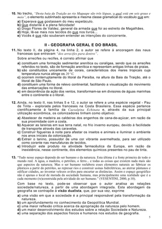 5
10. No trecho, “Desta baía da Traição ao rio Maguape são três léguas, o qual está em seis graus e
meio”, o elemento sublinhado apresenta a mesma classe gramatical do vocábulo que em:
a) Esperava que gostassem do meu espetáculo.
b) Que distante é a plena felicidade!
c) Diogo Flores de Valdez, general da armada que foi ao estreito de Magalhães.
d) Hoje, lê-se mais nos tecidos do que nos livros...
e) Vocês é que não souberam entender as intenções do concorrente.
II - GEOGRAFIA GERAL E DO BRASIL
11. No texto II, da página 4, na linha 2, o autor se refere à ancoragem das naus
francesas que entravam “dos arrecifes para dentro”.
Sobre arrecifes ou recifes, é correto afirmar que
a) constituem uma formação sedimentar arenítica ou coralígea, sendo que os arrecifes
referidos no texto, são de formação arenítica e representam antigas linhas de praias.
b) são constituídos unicamente de corais, característicos dos mares tropicais cuja
temperatura nunca atinge os 20 º C.
c) ocorrem ininterruptamente do litoral da Paraíba, na altura da Baia da Traição, até o
litoral de São Paulo.
d) constituem uma forma de relevo continental, facilitando a visualização do movimento
das embarcações no litoral.
e) em decorrência da ação dos ventos, transformam-se em divisores de águas marinhas
entre o continente e o litoral.
12. Ainda, no texto II, nas linhas 5 e 12, o autor se refere a uma espécie vegetal - Pau
de Tinta - explorada pelos franceses na Costa Brasileira. Essa espécie pertence
cientificamente à família da Caesalpina Echinata e, através da sua principal
utilização econômica, os colonizadores tinham como objetivo:
a) Abastecer de madeira as caldeiras dos engenhos de cana-de-açúcar, em razão da
sua proximidade com a costa.
b) Aquecer as lareiras em sua terra natal, no frio inverno europeu, devido à facilidade
de transporte através das caravelas.
c) Construir fogueiras à noite para afastar os insetos e animais e iluminar o ambiente
nos anos iniciais da colonização.
d) Extrair o tanino, possuidor de uma cor vibrante avermelhada, para ser utilizado
como corante nas manufaturas de tecidos.
e) Introduzir este produto na atividade farmacêutica da Europa, em razão da
inexistência, nesse continente, dos elementos químicos presentes no pau de tinta.
13. “Tudo nesse espaço depende do ser humano e da natureza. Esta última é a fonte primeira de todo o
mundo real. A água, a madeira, o petróleo, o ferro... e todas as coisas que existem nada mais são
que aspectos da natureza. Mas o ser humano reelabora esses elementos naturais ao fabricar os
plásticos a partir do petróleo, ao represar rios e construir usinas hidrelétricas, ao aterrar pântanos e
edificar cidades, ao inventar velozes aviões para encurtar as distâncias. Assim o espaço geográfico
não é apenas o local de morada da sociedade humana, mas principalmente uma realidade que é a
cada momento (re)construída pela atividade do ser humano.” (VESENTINI, 2000, p.10).
Com base no texto, pode-se observar que o autor analisa as relações
sociedade/natureza, a partir de uma abordagem integrada. Esta abordagem da
geografia se contrapõe à visão dualista, que, por sua vez, exprime
a) uma visão em que a sociedade é a principal responsável pela transformação da
natureza.
b) um aprofundamento no conhecimento da Geopolítica Mundial.
c) uma maior reflexão crítica acerca da apropriação da natureza pelo homem.
d) um maior desenvolvimento dos estudos sobre a relação Sociedade e Natureza.
e) uma separação dos aspectos físicos e humanos nos estudos de geografia.
 