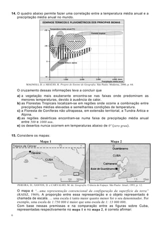 6
14. O quadro abaixo permite fazer uma correlação entre a temperatura média anual e a
precipitação média anual no mundo.
MAGNOLI, D. e ARAÚJO, R. Projeto de Ensino de Geografia. São Paulo: Moderna, 2000, p. 64.
O cruzamento dessas informações leva a concluir que
a) a vegetação mais exuberante encontra-se nas faixas onde predominam as
menores temperaturas, devido à ausência de calor.
b) as Florestas Tropicais localizam-se em regiões onde ocorre a combinação entre
precipitações médias elevadas e semelhantes condições de temperatura.
c) a Floresta de Coníferas não ultrapassa, em extensão territorial, a Tundra Ártica e
Alpina.
d) as regiões desérticas encontram-se numa faixa de precipitação média anual
entre 500 e 1000 mm.
e) os desertos nunca ocorrem em temperaturas abaixo de 0º (zero grau).
15. Considere os mapas:
Mapa 1 Mapa 2
PEREIRA, D.; SANTOS, D. e CARVALHO, M. de. Geografia. Ciência do Espaço. São Paulo: Atual, 1993, p. 12.
O mapa é “...uma representação convencional da configuração da superfície da terra”
(RAISZ, 1969). A proporção entre essa representação e o objeto representado é
chamada de escala. ... uma escala é tanto maior quanto menor for o seu denominador. Por
exemplo, uma escala de 1:750 000 é maior que uma escala de 1: 13 000 000.
Com base nessas premissas e na comparação entre as figuras sobre Cuba,
representadas respectivamente no mapa 1 e no mapa 2, é correto afirmar:
 