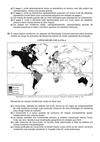7
a) O mapa 1, onde absolutamente todos os elementos no terreno real não podem ser
representados, utiliza uma escala grande.
b) O mapa 2, onde os elementos representados possuem um maior nível de detalhes,
representa um território com uma escala pequena em relação ao mapa 1.
c) Os mapas de escala grande são os mais utilizados para representar os continentes.
d) O mapa 2, onde o território está representado com um nível maior de detalhes,
utiliza a maior escala dentre os dois mapas.
e) Os mapas em evidência estão, cartograficamente, representados através de
escalas pequenas e neles o território aparece em tamanho reduzido.
16. O mapa abaixo evidencia um aspecto da Revolução Cultural exercida pelos Estados
Unidos ao longo do processo de desenvolvimento do modo capitalista de produção.
CONSUMO DE COCA-COLA
MAGNOLI, D. e ARAÚJO, R. Projeto de Ensino de Geografia. São Paulo: Moderna, 2000, p. 282.
Baseando-se nessas evidências, pode-se dizer que
a) a Coca-Cola, sediada em Atlanta nos EUA, tornou-se um signo de comportamento
da vida moderna mundial, cuja produção utiliza-se de uma estratégia de marketing
para atingir todas as culturas.
b) a Coca-Cola é o único produto de consumo de massa mundialmente aceito,
independente das culturas locais.
c) os países situados nos continentes africano e asiático consomem menos Coca-
Cola, por ano, devido à sua localização geográfica em relação aos EUA.
d) o alto consumo de Coca-Cola, no mundo, está relacionado à falta de hábitos em
utilizar produtos industrializados.
e) a baixa produção de Coca-Cola no Brasil insere o país entre os de menor consumo
revelando uma posição resistente à “invasão cultural” norte-americana.
 