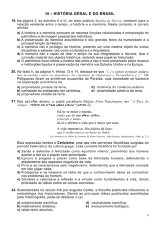 9
III – HISTÓRIA GERAL E DO BRASIL
19. Na página 2, as estrofes II e III, do texto poético Marília de Dirceu, remetem para a
relação existente entre o tempo, a história e a memória. Neste contexto, é correto
afirmar:
a) A história e a memória possuem as mesmas funções relacionadas à preservação do
patrimônio e da imagem pessoal dos indivíduos.
b) A preservação da memória arquitetônica e dos grandes feitos da humanidade é a
principal função da História.
c) A memória não é privilégio da História, podendo ser uma matéria objeto de outras
disciplinas e saberes, tais como a Literatura e a Arquitetura.
d) A memória não é capaz de reter o tempo na sua integralidade e minúcia, face à
corrosão material dos objetos históricos, restando esse papel ao historiador.
e) O patrimônio físico reflete a história das elites e não é mais preservado pelos museus
e instituições ligados à preservação da memória nos Estados Unidos e na Europa.
20. No texto II, da página 4, linhas 13 e 14, destaca-se que “(..) o gentio potiguar andava
mui levantado contra os moradores da capitania de Itamaracá e Pernambuco (..)”. Os
Potiguaras foram os primitivos ocupantes da Paraíba, cuja sociedade se baseava
na exploração econômica da
a) propriedade privada da terra. d) dinâmica do comércio externo.
b) variedade do artesanato em cerâmica. e) propriedade coletiva da terra.
c) propriedade estatal da terra.
21. Nas estrofes abaixo, o poeta paraibano Edônio Alves Nascimento, em “A Face do
Tempo”, refere-se a “um olhar cético” (verso 2).
Há no se mirar o mundo,
ainda que de um olhar cético,
reticente e mudo,
há aí o afirmar a vida que é maior que tudo.
A vida imperativa, fria dádiva de fogo,
que é senão morrer no lento se findar.
(Os Amantes de Orfeu & Poemas de Rima Interior. João Pessoa, Manufatura, 1999, p. 27)
Esta expressão lembra o Ceticismo, uma das três correntes filosóficas surgidas no
período helenístico da cultura grega. Essa corrente filosófica foi fundada por
a) Zenão e defendia a felicidade como equilíbrio interior, permitindo aos homens
aceitar a dor ou o prazer com serenidade.
b) Epicuro e pregava o prazer como base da felicidade humana, defendendo o
afastamento dos aspectos negativos da vida.
c) Pirro e se caracterizava pelo negativismo, defendendo que a felicidade consiste
em não julgar nada.
d) Protágoras e se baseava na idéia de que o conhecimento devia se concentrar
nos problemas do homem.
e) Sócrates e valorizava a reflexão e a virtude como fundamentais à vida, dando
prioridade às idéias sobre as coisas concretas.
22. Sistematizada no século XIX por Augusto Comte, a filosofia positivista influenciou a
metodologia dos historiadores. Dentre as principais idéias positivistas assimiladas
pela historiografia, pode-se destacar o (a)
a) subjetividade científica. d) neutralidade científica.
b) materialismo dialético. e) evolucionismo biológico.
c) relativismo absoluto.
 