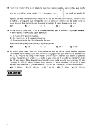 14
34. Num livro muito velho e em péssimo estado de conservação, Maria notou que existia
em um exercício, uma matriz 3 × 3 rasurada,










=
..3
5..
.1.
M , na qual se podia ler
apenas os três elementos indicados em M. No enunciado do exercício, constava que
a matriz M era igual à sua transposta e que a soma dos elementos de cada linha era
igual à soma dos elementos da diagonal principal. O valor dessa soma era:
a) 9 b) 8 c) 6 d) 4 e) 3
35. Maria afirmou para João: “A e B são matrizes tais que o produto AB possui inversa”.
A partir dessa informação, João concluiu:
I. A matriz B
t
A
t
possui inversa.
II. As matrizes A e B possuem inversa.
III. O determinante de AB é diferente de zero.
A(s) conclusão(ões) verdadeira(s) é(são) apenas:
a) I b) II c) III d) I e II e) I e III
36. Ao voltar para casa, Maria e João passaram em um clube, onde estava havendo
uma festa para distribuição dos prêmios aos jogadores que marcaram exatamente
12, 13 ou 14 gols no campeonato local. Eles ficaram sabendo que esses jogadores,
juntos, marcaram um total de 115 gols e que somente 5 jogadores marcaram mais
de 12 gols cada. Eles descobriram também que cada jogador que marcou 12 gols
recebeu R$ 100,00; cada jogador que marcou 13 gols recebeu R$ 200,00 e cada
jogador que marcou 14 gols recebeu R$ 500,00. Na premiação, foram distribuídos:
a) R$ 2.900,00 b) R$ 2.800,00 c) R$ 2.300,00 d) R$ 2.100,00 e) R$ 2.000,00
 ¢¡¤£¤¥§¦©¨©§
 