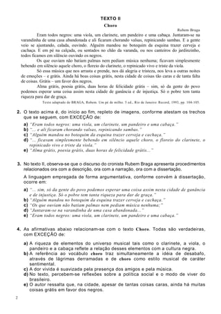 2
TEXTO II
Choro
Rubem Braga
Eram todos negros: uma viola, um clarinete, um pandeiro e uma cabaça. Juntaram-se na
varandinha de uma casa abandonada e ali ficaram chorando valsas, repinicando sambas. E a gente
veio se ajuntando, calada, ouvindo. Alguém mandou no botequim da esquina trazer cerveja e
cachaça. E em pé na calçada, ou sentados no chão da varanda, ou nos canteiros do jardinzinho,
todos ficamos em silêncio ouvindo os negros.
Os que ouviam não batiam palmas nem pediam música nenhuma; ficavam simplesmente
bebendo em silêncio aquele choro, o floreio do clarinete, o repinicado vivo e triste da viola.
Só essa música que nos arrasta e prende, nos dá alegria e tristeza, nos leva a outras noites
de emoções – e grátis. Ainda há boas coisas grátis, nesta cidade de coisas tão caras e de tanta falta
de coisas. Grátis – um favor dos negros.
Alma grátis, poesia grátis, duas horas de felicidade grátis – sim, só da gente do povo
podemos esperar uma coisa assim nesta cidade de ganância e de injustiça. Só o pobre tem tanta
riqueza para dar de graça.
Texto adaptado de BRAGA, Rubem. Um pé de milho. 5 ed., Rio de Janeiro: Record, 1993, pp. 104-105.
2. O texto acima é, do início ao fim, repleto de imagens, conforme atestam os trechos
que se seguem, com EXCEÇÃO de:
a) “Eram todos negros: uma viola, um clarinete, um pandeiro e uma cabaça.”
b) “... e ali ficaram chorando valsas, repinicando sambas.”
c) “Alguém mandou no botequim da esquina trazer cerveja e cachaça.”
d) “... ficavam simplesmente bebendo em silêncio aquele choro, o floreio do clarinete, o
repinicado vivo e triste da viola.”
e) “Alma grátis, poesia grátis, duas horas de felicidade grátis...”
3. No texto II, observa-se que o discurso do cronista Rubem Braga apresenta procedimentos
relacionados ora com a descrição, ora com a narração, ora com a dissertação.
A linguagem empregada de forma argumentativa, conforme convém à dissertação,
ocorre em:
a) “... sim, só da gente do povo podemos esperar uma coisa assim nesta cidade de ganância
e de injustiça. Só o pobre tem tanta riqueza para dar de graça.”
b) “Alguém mandou no botequim da esquina trazer cerveja e cachaça.”
c) “Os que ouviam não batiam palmas nem pediam música nenhuma;”
d) “Juntaram-se na varandinha de uma casa abandonada...”
e) “Eram todos negros: uma viola, um clarinete, um pandeiro e uma cabaça.”
4. As afirmativas abaixo relacionam-se com o texto Choro. Todas são verdadeiras,
com EXCEÇÃO de:
a) A riqueza de elementos do universo musical tais como o clarinete, a viola, o
pandeiro e a cabaça reflete a relação desses elementos com a cultura negra.
b) A referência ao vocábulo choro traz simultaneamente a idéia de desabafo,
através de lágrimas derramadas e de choro como estilo musical de caráter
sentimental.
c) A dor vivida é suavizada pela presença dos amigos e pela música.
d) No texto, percebem-se reflexões sobre a política social e o modo de viver do
brasileiro.
e) O autor ressalta que, na cidade, apesar de tantas coisas caras, ainda há muitas
coisas grátis em favor dos negros.
 