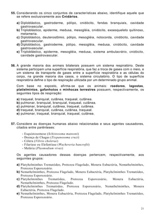 21
55. Considerando os cinco conjuntos de características abaixo, identifique aquele que
se refere exclusivamente aos Cnidários.
a) Diploblástico, gastroderme, pólipo, cnidócito, fendas branquiais, cavidade
gastrovascular.
b) Triploblástico, epiderme, medusa, mesogléia, cnidócito, exoesqueleto quitinoso,
metameria.
c) Diploblástico, deuterostômio, pólipo, mesogléia, notocorda, cnidócito, cavidade
gastrovascular.
d) Diploblástico, gastroderme, pólipo, mesogléia, medusa, cnidócito, cavidade
gastrovascular.
e) Triploblástico, epiderme, mesogléia, medusa, sistema ambulacrário, cnidócito,
cavidade gastrovascular.
56. A grande maioria dos animais bilaterais possuem um sistema respiratório. Deste
sistema participam uma superfície respiratória, que faz a troca de gases com o meio, e
um sistema de transporte de gases entre a superfície respiratória e as células do
corpo, na grande maioria dos casos, o sistema circulatório. O tipo de superfície
respiratória define o tipo de respiração utilizada por um determinado grupo animal.
Com base no exposto, afirma-se que os animais: roedores, lagostas,
platielmintos, gafanhotos e minhocas terrestres possuem, respectivamente, os
seguintes tipos de respiração:
a) traqueal, branquial, cutânea, traqueal, cutânea.
b) pulmonar, branquial, branquial, traqueal, cutânea.
c) pulmonar, branquial, cutânea, traqueal, cutânea.
d) traqueal, branquial, cutânea, cutânea, traqueal.
e) pulmonar, traqueal, branquial, traqueal, cutânea.
57. Considere as doenças humanas abaixo relacionadas e seus agentes causadores,
citados entre parênteses:
- Esquistosomose (Schistosoma mansoni)
- Doença de Chagas (Trypanosoma cruzi)
- Cólera (Vibrio cholerae)
- Filaríase ou Elefantíase (Wuchereria bancrofti)
- Malária (Plasmodium vivax)
Os agentes causadores dessas doenças pertencem, respectivamente, aos
seguintes grupos:
a) Platyhelminthes Trematódeo, Protozoa Flagelado, Monera Eubactéria, Nemathelminthes,
Protozoa Esporozoário.
b) Nemathelminthes, Protozoa Flagelado, Monera Eubactéria, Platyhelminthes Trematódeo,
Protozoa Esporozoário.
c) Platyhelminthes Trematódeo, Protozoa Esporozoário, Monera Eubactéria,
Nemathelminthes, Protozoa Flagelado.
d) Platyhelminthes Trematódeo, Protozoa Esporozoário, Nemathelminthes, Monera
Eubactéria, Protozoa Flagelado.
e) Nemathelminthes, Monera Eubactéria, Protozoa Flagelado, Platyhelminthes Trematódeo,
Protozoa Esporozoário.
 