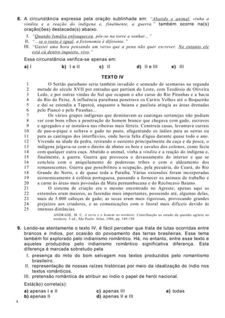 4
8. A circunstância expressa pela oração sublinhada em: “Abatido o animal, vinha a
vindita e a reação do indígena e, finalmente, a guerra.” também ocorre na(s)
oração(ões) destacada(s) abaixo.
I. “Quando Ismália enlouqueceu, pôs-se na torre a sonhar...”
II. “...se o rosto é igual, a fisionomia é diferente.”
III. “Gastei uma hora pensando um verso que a pena não quer escrever. No entanto ele
está cá dentro inquieto, vivo.”
Essa circunstância verifica-se apenas em:
a) I b) I e II c) II d) II e III e) III
TEXTO IV
1
2
3
4
5
6
7
8
9
10
11
12
13
14
15
16
17
18
19
20
21
22
23
24
25
O Sertão paraibano seria também invadido e semeado de sesmarias na segunda
metade do século XVII por entradas que partiam do Leste, com Teodósio de Oliveira
Ledo, e por outras vindas do Sul que ocupam o alto curso do Rio Piranhas e a bacia
do Rio do Peixe. A influência paraibana penetrava os Cariris Velhos até o Boqueirão
e daí se estendia a Taperoá, enquanto a baiana e paulista atingia as áreas drenadas
pelo Piancó e pelo Piranhas...
Os vários grupos indígenas que dominavam as caatingas sertanejas não podiam
ver com bons olhos a penetração do homem branco que chegava com gado, escravos
e agregados e se instalava nas ribeiras mais férteis. Construía casas, levantava currais
de pau-a-pique e soltava o gado no pasto, afugentando os índios para as serras ou
para as caatingas dos interflúvios, onde havia falta d'água durante quase todo o ano.
Vivendo na idade da pedra, retirando o sustento principalmente da caça e da pesca, o
indígena julgava-se com o direito de abater os bois e cavalos dos colonos, como fazia
com qualquer outra caça. Abatido o animal, vinha a vindita e a reação do indígena e,
finalmente, a guerra. Guerra que provocou o devassamento do interior e que se
concluiu com o aniquilamento de poderosas tribos e com o aldeamento dos
remanescentes. Guerra que possibilitou a ocupação, pela pecuária, do Ceará, do Rio
Grande do Norte, e de quase toda a Paraíba. Várias extensões foram incorporadas
economicamente à colônia portuguesa, passando a fornecer os animais de trabalho e
a carne às áreas mais povoadas da Mata pernambucana e do Recôncavo Baiano.
O sistema de criação era o mesmo encontrado no Agreste; apenas aqui as
extensões eram maiores, as fazendas mais importantes, possuindo até, algumas delas,
mais de 5.000 cabeças de gado; as secas eram mais rigorosas, provocando grandes
prejuízos aos criadores, e as comunicações com o litoral mais difíceis devido às
imensas distâncias.
ANDRADE, M. C. A terra e o homem no nordeste. Contribuição ao estudo da questão agrária no
nordeste. 5 ed., São Paulo: Atlas, 1986, pp. 149-150.
9. Lendo-se atentamente o texto IV, é fácil perceber que trata de lutas ocorridas entre
brancos e índios, por ocasião do povoamento das terras brasileiras. Esse tema
também foi explorado pelo indianismo romântico. Há, no entanto, entre esse texto e
aqueles produzidos pelo indianismo romântico significativa diferença. Esta
diferença é marcada sobretudo pela
I. presença do mito do bom selvagem nos textos produzidos pelo romantismo
brasileiro.
II. representação de nossas raízes históricas por meio da idealização do índio nos
textos românticos.
III. pretensão romântica de atribuir ao índio o papel de herói nacional.
Está(ão) correta(s):
a) apenas I e II c) apenas III e) todas
b) apenas II d) apenas II e III
 