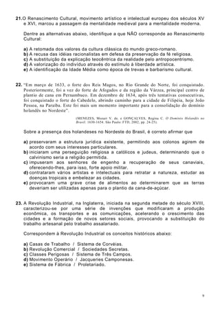 9
21.O Renascimento Cultural, movimento artístico e intelectual europeu dos séculos XV
e XVI, marcou a passagem da mentalidade medieval para a mentalidade moderna.
Dentre as alternativas abaixo, identifique a que NÃO corresponde ao Renascimento
Cultural:
a) A retomada dos valores da cultura clássica do mundo greco-romano.
b) A recusa das idéias racionalistas em defesa da preservação da fé religiosa.
c) A substituição da explicação teocêntrica da realidade pelo antropocentrismo.
d) A valorização do indivíduo através do estímulo à liberdade artística.
e) A identificação da Idade Média como época de trevas e barbarismo cultural.
22. “Em março de 1633, o forte dos Reis Magos, no Rio Grande do Norte, foi conquistado.
Posteriormente, foi a vez do forte de Afogados e da região da Várzea, principal centro de
plantio de cana em Pernambuco. Em dezembro de 1634, após três tentativas consecutivas,
foi conquistado o forte do Cabedelo, abrindo caminho para a cidade de Filipéia, hoje João
Pessoa, na Paraíba. Este foi mais um momento importante para a consolidação do domínio
holandês no Nordeste”.
(MENEZES, Mozart V. de. e GONÇALVES, Regina C. O Domínio Holandês no
Brasil. 1630-1654. São Paulo: FTD, 2002, pp. 24-25).
Sobre a presença dos holandeses no Nordeste do Brasil, é correto afirmar que
a) preservaram a estrutura jurídica existente, permitindo aos colonos agirem de
acordo com seus interesses particulares.
b) iniciaram uma perseguição religiosa a católicos e judeus, determinando que o
calvinismo seria a religião permitida.
c) impuseram aos senhores de engenho a recuperação de seus canaviais,
oferecendo-lhes, para isso, forte apoio militar.
d) contrataram vários artistas e intelectuais para retratar a natureza, estudar as
doenças tropicais e embelezar as cidades.
e) provocaram uma grave crise de alimentos ao determinarem que as terras
deveriam ser utilizadas apenas para o plantio da cana-de-açúcar.
23. A Revolução Industrial, na Inglaterra, iniciada na segunda metade do século XVIII,
caracterizou-se por uma série de invenções que modificaram a produção
econômica, os transportes e as comunicações, acelerando o crescimento das
cidades e a formação de novos setores sociais, provocando a substituição do
trabalho artesanal pelo trabalho assalariado.
Correspondem à Revolução Industrial os conceitos históricos abaixo:
a) Casas de Trabalho / Sistema de Corvéias.
b) Revolução Comercial / Sociedades Secretas.
c) Classes Perigosas / Sistema de Três Campos.
d) Movimento Operário / Jacqueries Camponesas.
e) Sistema de Fábrica / Proletariado.
 