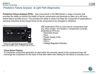 System x
 Smarter Computing
  Predictive Failure Analysis & Light Path Diagnostics

 Predictive Failure Analysis (PFA) : Key components in the IBM System x range of servers that
 provides the ability to monitor the health of server components and generate an alert up to 48 hours
 before failure actually occurs. This provides the ability to either hot-swap the component (if applicable) or
 schedule downtime at low-impact times for the component to be changed or refreshed.

                                                           IBM implements PFA on more server components than
                                                           any other vendor. The System x components currently
                               !                           protected by PFA are:
                                                             – Hard Disk Drives
                                                             – Fans
                                                             – Power Supply Units
                                                             – Memory
                                                             – CPU’s
   Front of Light Path Diagnostics Panel                     – Voltage Regulator Modules
Amber light indicates there is a problem with the server


   Come Home Feature:
   If a hardware component generates an alert within the warranty period of the component they will
   exchange the component on the basis of that alert rather than waiting for the failure to actually occur.




 11                                                                                                     © 2012 IBM Corporation
 