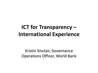 ICT for Transparency –
International Experience

  Kristin Sinclair, Governance
 Operations Officer, World Bank
 