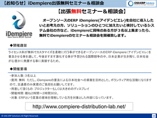 © OSS ERP Solutions All Right Reserved. 10
【お知らせ】iDempiere出張無料セミナー＆相談会
【出張無料セミナー＆相談会】
オープンソースのERP iDempiere(アイデンピエレ)を自社に導入した
いとお考えの方、ソリューションのひとつに加えたいと検討しているシス
テム会社の方など、iDempiereに興味のある方が３名以上集まったら、
無料でiDempiereのセミナー＆相談会を開催致します。
ライセンス料が無料でカスタマイズを柔軟に行う事ができるオープンソースのERP iDempiere（アイデンピエレ）を
普及させる事を通して、今後ますます激化する事が予想される国際競争の中、日本企業が生き残り、日本社会
が心豊かに発展する事に貢献するため。
◆開催趣旨
◆開催要項
・参加人数：３名以上
・費用：無料 ただし、iDempiereの普及による日本社会への貢献を目的とした、ボランティア的な活動になります
ので、交通費のみ実費のご負担をお願いしてます。
・用意して頂くもの：プロジェクターもしくは大きめのディスプレイ
・開催時間：概ね２時間～２時間30分。
・対象：ERPという言葉の意味を理解している方を対象とした内容になっています。
http://www.compiere-distribution-lab.net/
 