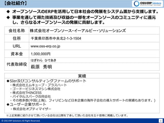 © OSS ERP Solutions All Right Reserved. 1
【会社紹介】
 オープンソースのERPを活用して日本社会の発展をシステム面から支援します。
 事業を通して得た技術及び収益の一部をオープンソースのコミュニティに還元
し、さらなるオープンソースの発展に貢献します。
代表取締役
萩原 秀明
はぎわら ひであき
住所 千葉県印西市中央北2-1-3-1504
URL www.oss-erp.co.jp
※上記実績に紹介させて頂いている会社は公開を了承して頂いた会社を五十音順に掲載しています。
実績
◆SIer及びコンサルティングファームのサポート
・株式会社エムキューブ・プラスハート
・ゴードービジネスマシン株式会社
・株式会社THINCESS
・バイタルスパーク合同会社
・その他多数(中国(上海)、フィリピンなど日本企業の海外子会社の導入サポートの実績もあります。)
◆ユーザー企業サポート
・株式会社オプティマイザー
会社名称 株式会社オープンソース・イーアルピー・ソリューションズ
資本金 1,000,000円
 