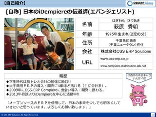 © OSS ERP Solutions All Right Reserved. 2
【自己紹介】
[自称] 日本のiDempiereの伝道師(エバンジェリスト)
名前 萩原 秀明
はぎわら ひであき
年齢 1975年生まれ（2児の父）
住所
千葉県印西市
（千葉ニュータウン）在住
URL
www.oss-erp.co.jp
「オープンソースのＥＲＰを使用して、日本の未来を少しでも明るくして
いきたいと思っています。よろしくお願い致します。」
略歴
◆学生時代は筋トレと会計の勉強に励む!!
◆大手商用ＥＲＰの導入・開発に4年ほど携わる（主に会計系）。
◆2009年にOSS-ERP Compiereに出会い導入・開発に携わる。
◆2013年初頭よりiDempiereを中心に活動中!!
印西市のゆるキャラ
いんザイ君
会社 株式会社OSS ERP Solutions
www.compiere-distribution-lab.net
 