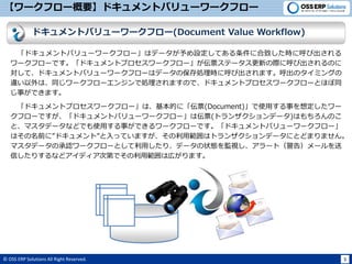 © OSS ERP Solutions All Right Reserved. 5
【ワークフロー概要】ドキュメントバリューワークフロー
「ドキュメントバリューワークフロー」はデータが予め設定してある条件に合致した時に呼び出される
ワークフローです。「ドキュメントプロセスワークフロー」が伝票ステータス更新の際に呼び出されるのに
対して、ドキュメントバリューワークフローはデータの保存処理時に呼び出されます。呼出のタイミングの
違い以外は、同じワークフローエンジンで処理されますので、ドキュメントプロセスワークフローとほぼ同
じ事ができます。
「ドキュメントプロセスワークフロー」は、基本的に「伝票(Document)」で使用する事を想定したワー
クフローですが、「ドキュメントバリューワークフロー」は伝票(トランザクションデータ)はもちろんのこ
と、マスタデータなどでも使用する事ができるワークフローです。「ドキュメントバリューワークフロー」
はその名前に”ドキュメント”と入っていますが、その利用範囲はトランザクションデータにとどまりません。
マスタデータの承認ワークフローとして利用したり、データの状態を監視し、アラート（警告）メールを送
信したりするなどアイディア次第でその利用範囲は広がります。
ドキュメントバリューワークフロー(Document Value Workflow)
 