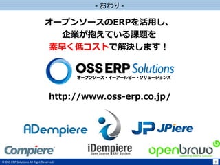 © OSS ERP Solutions All Right Reserved. 7
- おわり -
http://www.oss-erp.co.jp/
オープンソースのERPを活用し、
企業が抱えている課題を
素早く低コストで解決します！
 