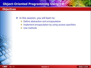 Object-Oriented Programming Using C#
Objectives


                In this session, you will learn to:
                   Define abstraction and encapsulation
                   Implement encapsulation by using access specifiers
                   Use methods




     Ver. 1.0                        Session 4                          Slide 1 of 26
 