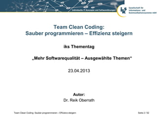 Team Clean Coding:
           Sauber programmieren – Effizienz steigern

                                               iks Thementag

                 „Mehr Softwarequalität – Ausgewählte Themen“

                                                    23.04.2013




                                                    Autor:
                                               Dr. Reik Oberrath


Team Clean Coding: Sauber programmieren – Effizienz steigern       Seite 2 / 52
 