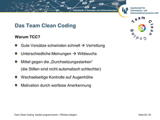 Das Team Clean Coding

Warum TCC?

      Gute Vorsätze schwinden schnell  Verrottung

      Unterschiedliche Meinungen  Wildwuchs

      Mittel gegen die „Durchsetzungsstarken“
      (die Stillen sind nicht automatisch schlechter)

      Wechselseitige Kontrolle auf Augenhöhe

      Motivation durch wortlose Anerkennung




Team Clean Coding: Sauber programmieren – Effizienz steigern   Seite 26 / 52
 