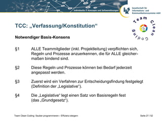 TCC: „Verfassung/Konstitution“

Notwendiger Basis-Konsens

§1             ALLE Teammitglieder (inkl. Projektleitung) verpflichten sich,
               Regeln und Prozesse anzuerkennen, die für ALLE gleicher-
               maßen bindend sind.

§2             Diese Regeln und Prozesse können bei Bedarf jederzeit
               angepasst werden.

§3             Zuerst wird ein Verfahren zur Entscheidungsfindung festgelegt
               (Definition der „Legislative“).

§4             Die „Legislative“ legt einen Satz von Basisregeln fest
               (das „Grundgesetz“).


Team Clean Coding: Sauber programmieren – Effizienz steigern                   Seite 27 / 52
 