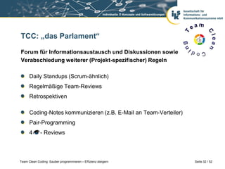 TCC: „das Parlament“

Forum für Informationsaustausch und Diskussionen sowie
Verabschiedung weiterer (Projekt-spezifischer) Regeln

      Daily Standups (Scrum-ähnlich)
      Regelmäßige Team-Reviews
      Retrospektiven

      Coding-Notes kommunizieren (z.B. E-Mail an Team-Verteiler)
      Pair-Programming
      4      - Reviews




Team Clean Coding: Sauber programmieren – Effizienz steigern       Seite 32 / 52
 