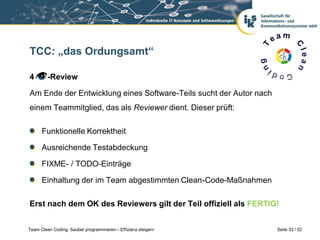 TCC: „das Ordungsamt“

4        -Review

Am Ende der Entwicklung eines Software-Teils sucht der Autor nach
einem Teammitglied, das als Reviewer dient. Dieser prüft:

      Funktionelle Korrektheit

      Ausreichende Testabdeckung

      FIXME- / TODO-Einträge

      Einhaltung der im Team abgestimmten Clean-Code-Maßnahmen

Erst nach dem OK des Reviewers gilt der Teil offiziell als FERTIG!


Team Clean Coding: Sauber programmieren – Effizienz steigern        Seite 33 / 52
 