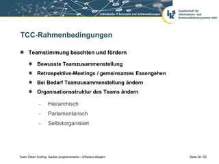 TCC-Rahmenbedingungen

      Teamstimmung beachten und fördern

            Bewusste Teamzusammenstellung
            Retrospektive-Meetings / gemeinsames Essengehen
            Bei Bedarf Teamzusammenstellung ändern
            Organisationsstruktur des Teams ändern

                  Hierarchisch
                   Parlamentarisch
                   Selbstorganisiert




Team Clean Coding: Sauber programmieren – Effizienz steigern   Seite 38 / 52
 