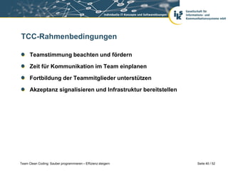 TCC-Rahmenbedingungen

      Teamstimmung beachten und fördern

      Zeit für Kommunikation im Team einplanen

      Fortbildung der Teammitglieder unterstützen

      Akzeptanz signalisieren und Infrastruktur bereitstellen




Team Clean Coding: Sauber programmieren – Effizienz steigern    Seite 40 / 52
 