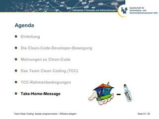 Agenda

      Einleitung

      Die Clean-Code-Developer-Bewegung

      Meinungen zu Clean-Code

      Das Team Clean Coding (TCC)

      TCC-Rahmenbedingungen

      Take-Home-Message



Team Clean Coding: Sauber programmieren – Effizienz steigern   Seite 41 / 52
 