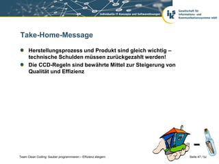 Take-Home-Message

      Herstellungsprozess und Produkt sind gleich wichtig –
      technische Schulden müssen zurückgezahlt werden!
      Die CCD-Regeln sind bewährte Mittel zur Steigerung von
      Qualität und Effizienz




Team Clean Coding: Sauber programmieren – Effizienz steigern   Seite 47 / 52
 