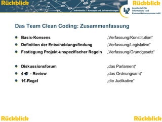 Rückblick                                                                        Rückblick


    Das Team Clean Coding: Zusammenfassung

          Basis-Konsens                                            „Verfassung/Konstitution“
          Definition der Entscheidungsfindung                      „Verfassung/Legislative“
          Festlegung Projekt-unspezifischer Regeln                 „Verfassung/Grundgesetz“


          Diskussionsforum                                         „das Parlament“
          4       - Review                                         „das Ordnungsamt“
          1€-Regel                                                 „die Judikative“




Rückblick
    Team Clean Coding: Sauber programmieren – Effizienz steigern
                                                                                  Rückblick
                                                                                      Seite 48 / 52
 