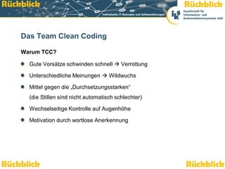 Rückblick                                                          Rückblick


    Das Team Clean Coding

    Warum TCC?

          Gute Vorsätze schwinden schnell  Verrottung

          Unterschiedliche Meinungen  Wildwuchs

          Mittel gegen die „Durchsetzungsstarken“
          (die Stillen sind nicht automatisch schlechter)

          Wechselseitige Kontrolle auf Augenhöhe

          Motivation durch wortlose Anerkennung




Rückblick
    Team Clean Coding: Sauber programmieren – Effizienz steigern
                                                                   Rückblick
                                                                     Seite 49 / 52
 