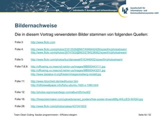 Bildernachweise
Die in diesem Vortrag verwendeten Bilder stammen von folgenden Quellen:
Folie 3:       http://www.flickr.com

Folie 4:       http://www.flickr.com/photos/23313526@N07/4948442428/sizes/l/in/photostream/
               http://www.flickr.com/photos/29747502@N03/2784238062/sizes/l/in/photostream/

Folie 5:       http://www.flickr.com/photos/buridansesel/6163446452/sizes/l/in/photostream/

Folie 7,8,9:   http://officeimg.vo.msecnd.net/en-us/images/MB900443111.jpg
               http://officeimg.vo.msecnd.net/en-us/images/MB900443251.jpg
               http://www.dadalos-d.org/frieden/images/eisberg-modell.jpg

Folie 11:      http://www.hborchert.de/medihumor.htm
               http://hdfreewallpaper.info/fishy-ubuntu-1920-x-1080.html

Folie 12:      http://photos.signonsandiego.com/album55/mud02

Folie 16:      http://freepostermaker.com/uploads/saved_posters/free-poster-dnxeoi88fg-WILLIES-WASH.jpg

Folie 28:      http://www.flickr.com/photos/oskay/437341603/


Team Clean Coding: Sauber programmieren – Effizienz steigern                                       Seite 54 / 52
 