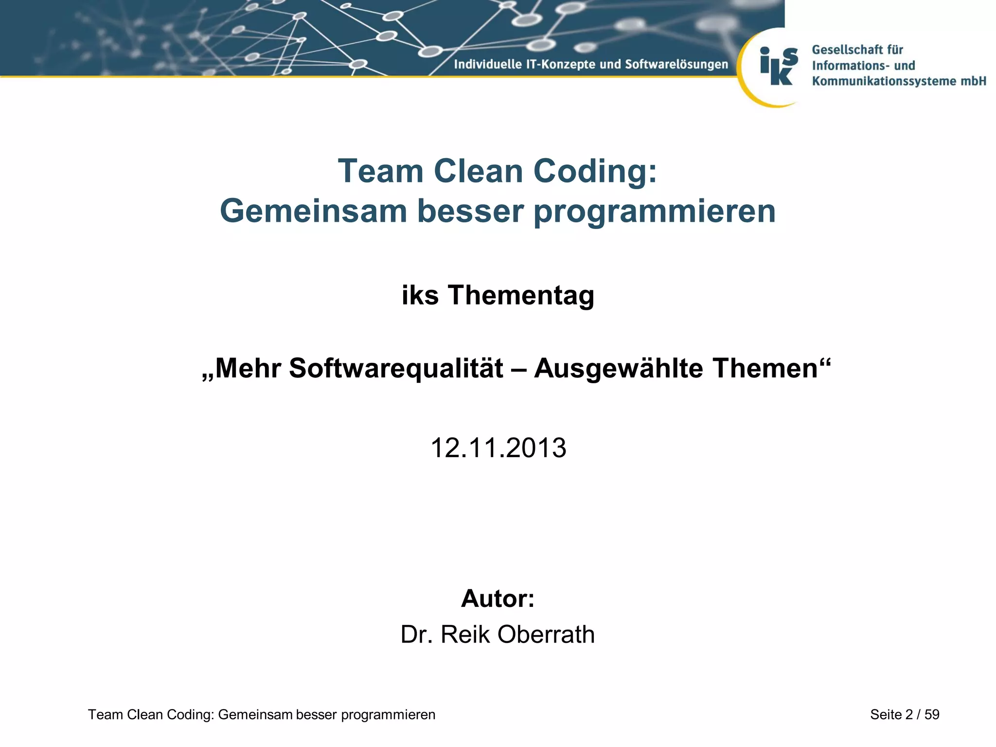 Team Clean Coding:
Gemeinsam besser programmieren
iks Thementag
„Mehr Softwarequalität – Ausgewählte Themen“
12.11.2013

Autor:
Dr. Reik Oberrath
Team Clean Coding: Gemeinsam besser programmieren

Seite 2 / 59

 