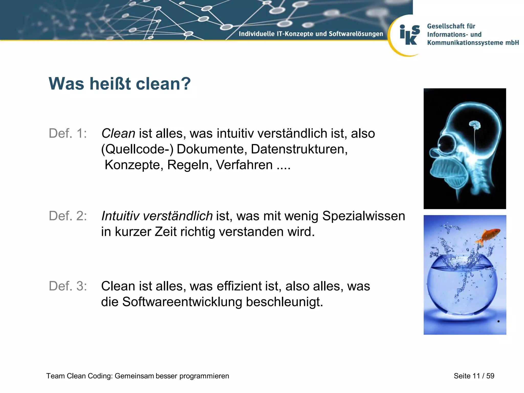 Was heißt clean?
Def. 1:

Clean ist alles, was intuitiv verständlich ist, also
(Quellcode-) Dokumente, Datenstrukturen,
Konzepte, Regeln, Verfahren ....

Def. 2:

Intuitiv verständlich ist, was mit wenig Spezialwissen
in kurzer Zeit richtig verstanden wird.

Def. 3:

Clean ist alles, was effizient ist, also alles, was
die Softwareentwicklung beschleunigt.

Team Clean Coding: Gemeinsam besser programmieren

Seite 11 / 59

 