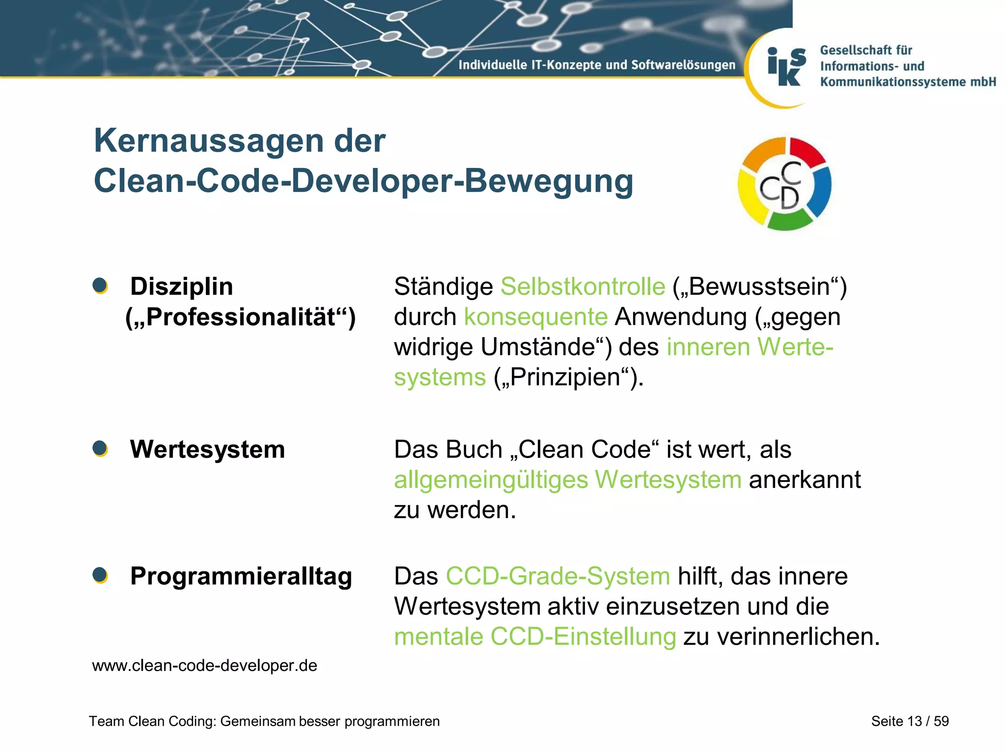 Kernaussagen der
Clean-Code-Developer-Bewegung
Disziplin
(„Professionalität“)

Ständige Selbstkontrolle („Bewusstsein“)
durch konsequente Anwendung („gegen
widrige Umstände“) des inneren Wertesystems („Prinzipien“).

Wertesystem

Das Buch „Clean Code“ ist wert, als
allgemeingültiges Wertesystem anerkannt
zu werden.

Programmieralltag

Das CCD-Grade-System hilft, das innere
Wertesystem aktiv einzusetzen und die
mentale CCD-Einstellung zu verinnerlichen.

www.clean-code-developer.de
Team Clean Coding: Gemeinsam besser programmieren

Seite 13 / 59

 