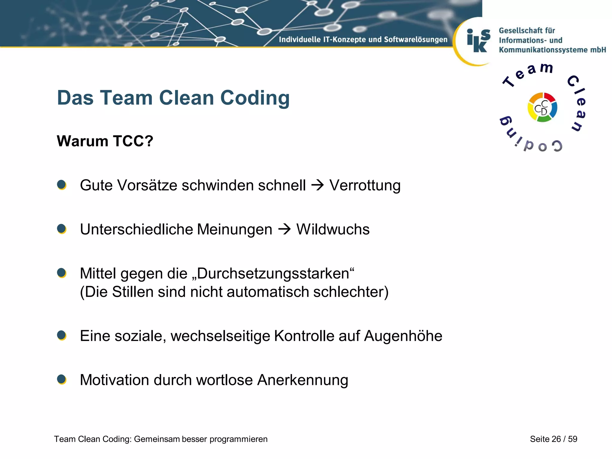 Das Team Clean Coding
Warum TCC?
Gute Vorsätze schwinden schnell  Verrottung
Unterschiedliche Meinungen  Wildwuchs
Mittel gegen die „Durchsetzungsstarken“
(Die Stillen sind nicht automatisch schlechter)

Eine soziale, wechselseitige Kontrolle auf Augenhöhe
Motivation durch wortlose Anerkennung

Team Clean Coding: Gemeinsam besser programmieren

Seite 26 / 59

 