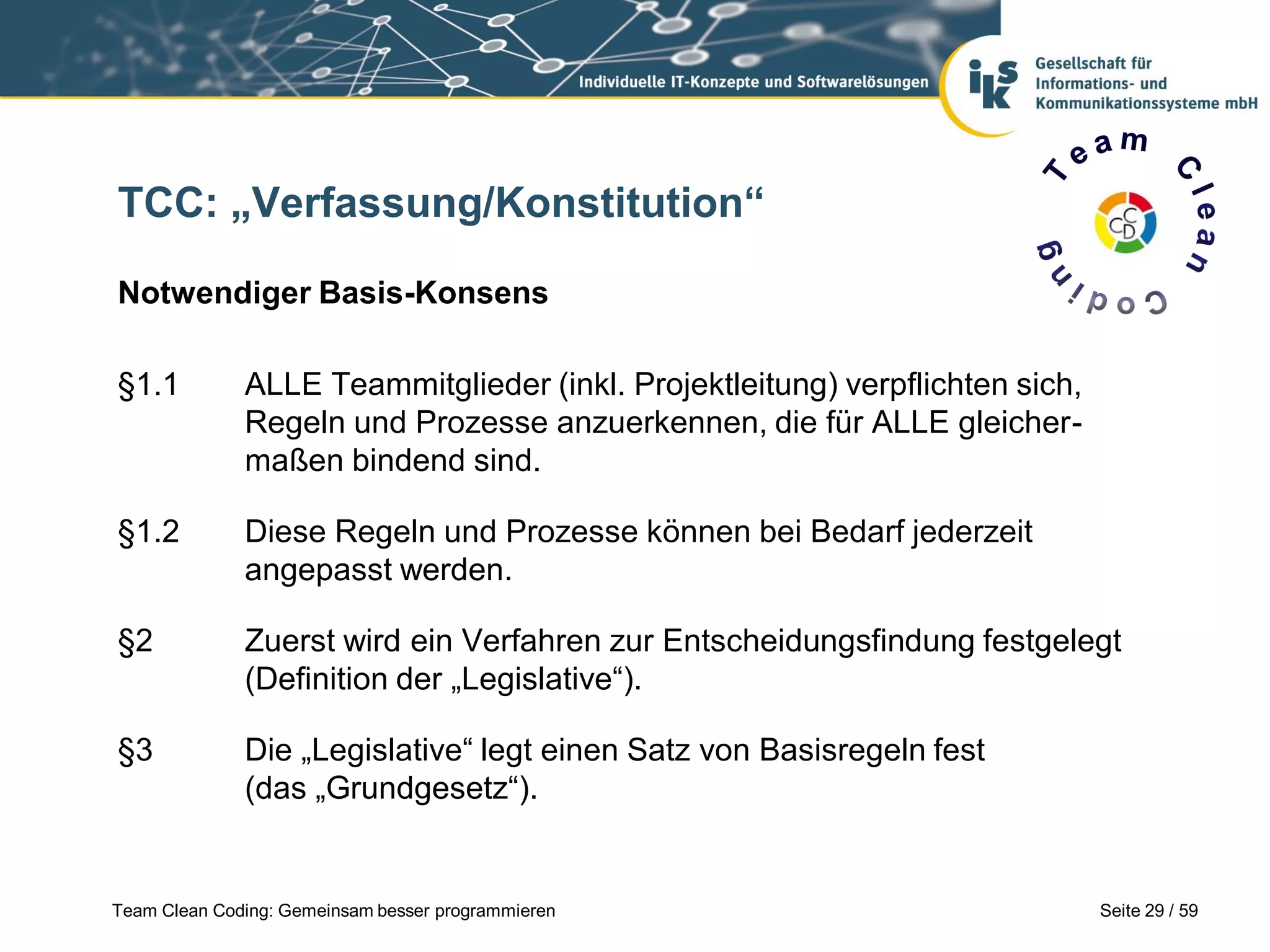 TCC: „Verfassung/Konstitution“
Notwendiger Basis-Konsens
§1.1

ALLE Teammitglieder (inkl. Projektleitung) verpflichten sich,
Regeln und Prozesse anzuerkennen, die für ALLE gleichermaßen bindend sind.

§1.2

Diese Regeln und Prozesse können bei Bedarf jederzeit
angepasst werden.

§2

Zuerst wird ein Verfahren zur Entscheidungsfindung festgelegt
(Definition der „Legislative“).

§3

Die „Legislative“ legt einen Satz von Basisregeln fest
(das „Grundgesetz“).

Team Clean Coding: Gemeinsam besser programmieren

Seite 29 / 59

 