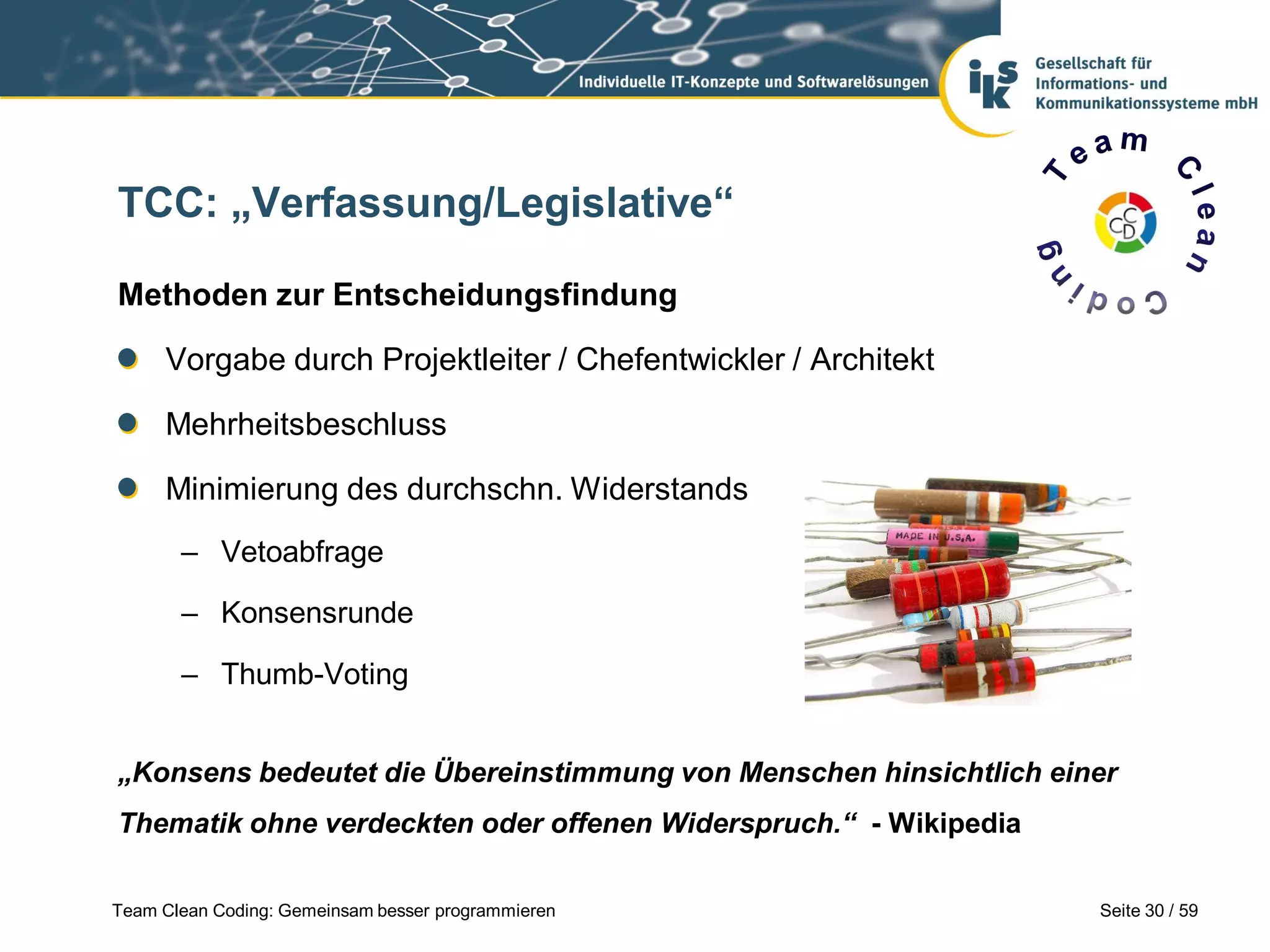 TCC: „Verfassung/Legislative“
Methoden zur Entscheidungsfindung

Vorgabe durch Projektleiter / Chefentwickler / Architekt
Mehrheitsbeschluss
Minimierung des durchschn. Widerstands
– Vetoabfrage
– Konsensrunde
– Thumb-Voting
„Konsens bedeutet die Übereinstimmung von Menschen hinsichtlich einer

Thematik ohne verdeckten oder offenen Widerspruch.“ - Wikipedia
Team Clean Coding: Gemeinsam besser programmieren

Seite 30 / 59

 