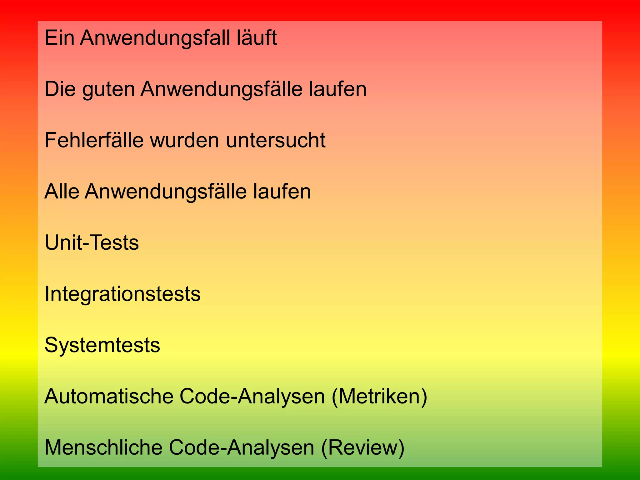 Ein Anwendungsfall läuft
Die guten Anwendungsfälle laufen
Fehlerfälle wurden untersucht
Alle Anwendungsfälle laufen
Unit-Tests
Integrationstests
Systemtests
Automatische Code-Analysen (Metriken)
Menschliche Code-Analysen (Review)
Team Clean Coding: Gemeinsam besser programmieren

Seite 32 / 59

 