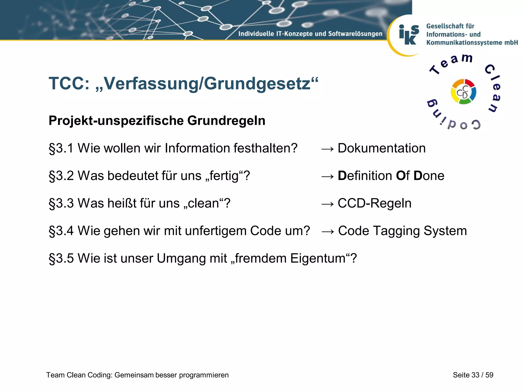 TCC: „Verfassung/Grundgesetz“
Projekt-unspezifische Grundregeln
§3.1 Wie wollen wir Information festhalten?

→ Dokumentation

§3.2 Was bedeutet für uns „fertig“?

→ Definition Of Done

§3.3 Was heißt für uns „clean“?

→ CCD-Regeln

§3.4 Wie gehen wir mit unfertigem Code um? → Code Tagging System
§3.5 Wie ist unser Umgang mit „fremdem Eigentum“?

Team Clean Coding: Gemeinsam besser programmieren

Seite 33 / 59

 