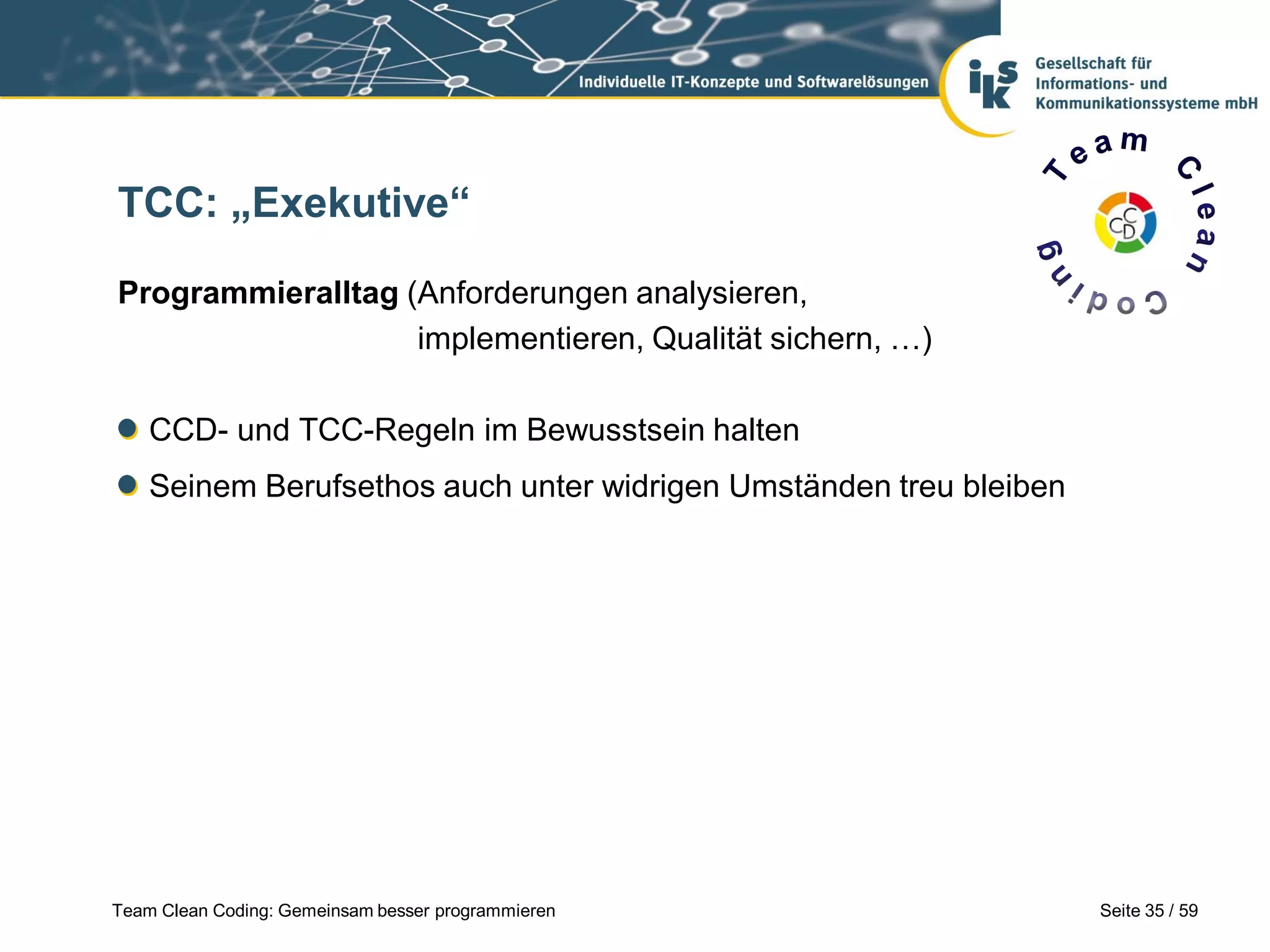 TCC: „Exekutive“
Programmieralltag (Anforderungen analysieren,
implementieren, Qualität sichern, …)
CCD- und TCC-Regeln im Bewusstsein halten

Seinem Berufsethos auch unter widrigen Umständen treu bleiben

Team Clean Coding: Gemeinsam besser programmieren

Seite 35 / 59

 