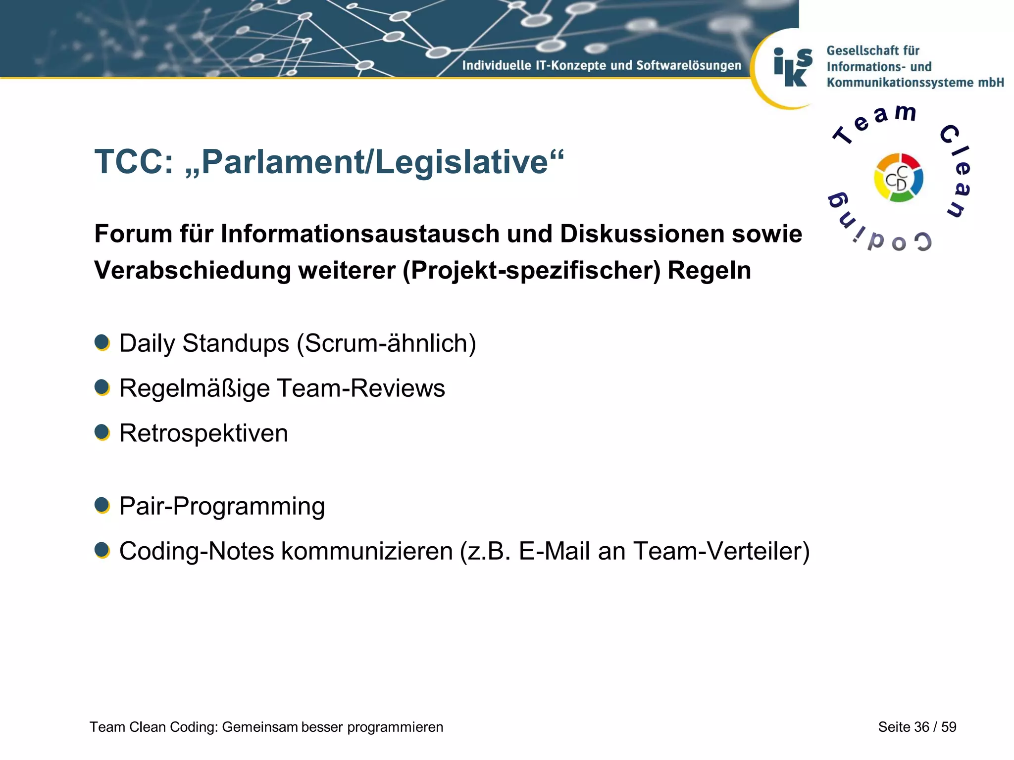 TCC: „Parlament/Legislative“
Forum für Informationsaustausch und Diskussionen sowie
Verabschiedung weiterer (Projekt-spezifischer) Regeln
Daily Standups (Scrum-ähnlich)

Regelmäßige Team-Reviews
Retrospektiven
Pair-Programming

Coding-Notes kommunizieren (z.B. E-Mail an Team-Verteiler)

Team Clean Coding: Gemeinsam besser programmieren

Seite 36 / 59

 