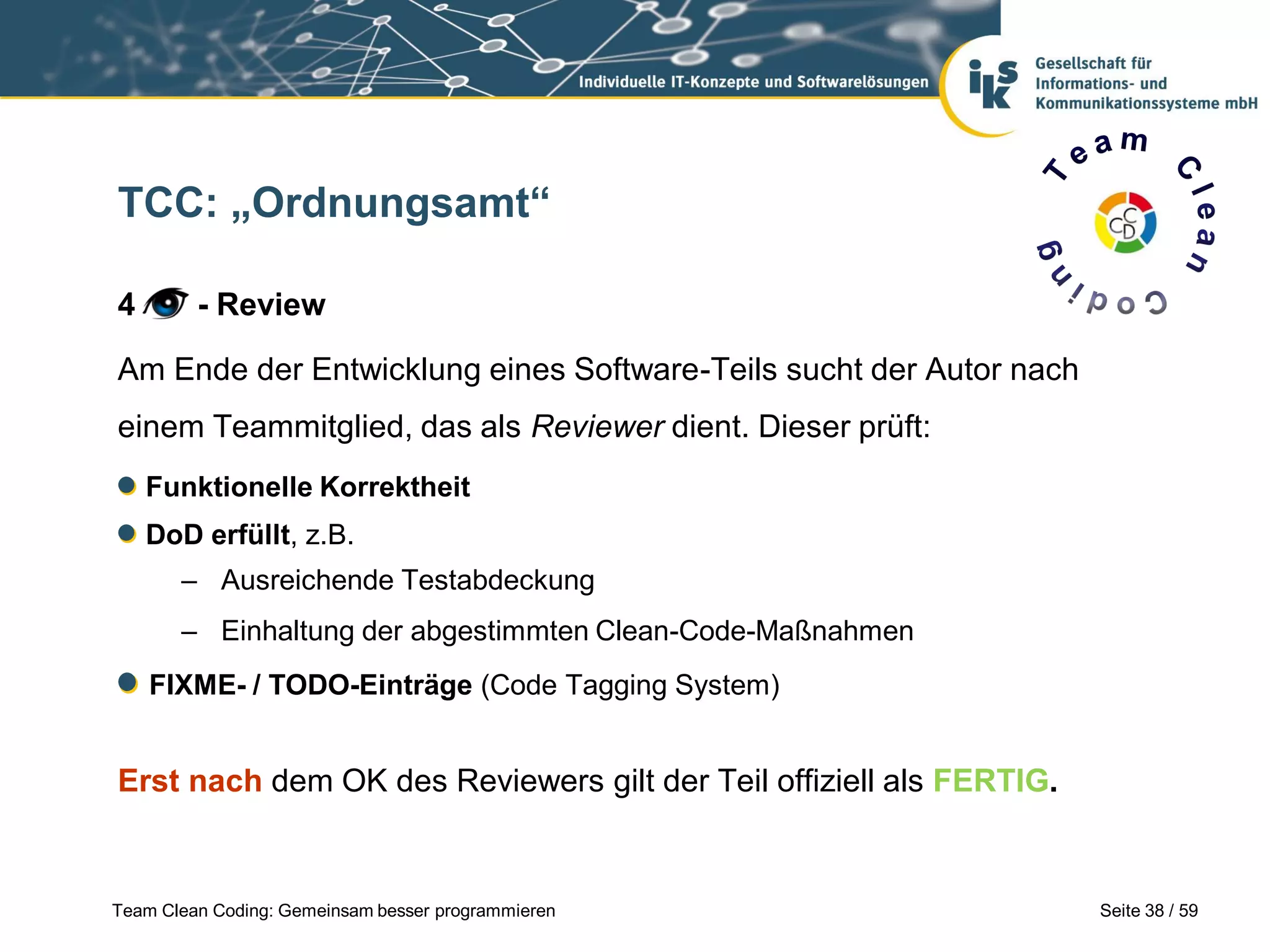TCC: „Ordnungsamt“
4

- Review

Am Ende der Entwicklung eines Software-Teils sucht der Autor nach
einem Teammitglied, das als Reviewer dient. Dieser prüft:
Funktionelle Korrektheit
DoD erfüllt, z.B.
– Ausreichende Testabdeckung
– Einhaltung der abgestimmten Clean-Code-Maßnahmen
FIXME- / TODO-Einträge (Code Tagging System)

Erst nach dem OK des Reviewers gilt der Teil offiziell als FERTIG.

Team Clean Coding: Gemeinsam besser programmieren

Seite 38 / 59

 