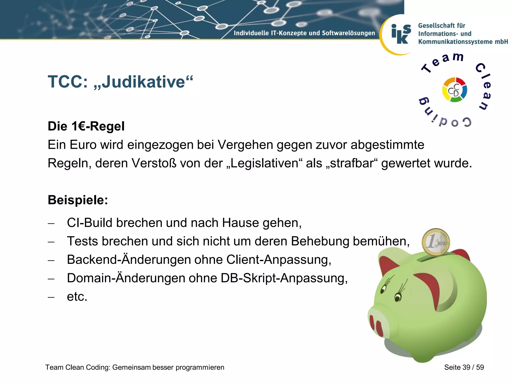 TCC: „Judikative“
Die 1€-Regel
Ein Euro wird eingezogen bei Vergehen gegen zuvor abgestimmte
Regeln, deren Verstoß von der „Legislativen“ als „strafbar“ gewertet wurde.
Beispiele:






CI-Build brechen und nach Hause gehen,
Tests brechen und sich nicht um deren Behebung bemühen,
Backend-Änderungen ohne Client-Anpassung,
Domain-Änderungen ohne DB-Skript-Anpassung,
etc.

Team Clean Coding: Gemeinsam besser programmieren

Seite 39 / 59

 
