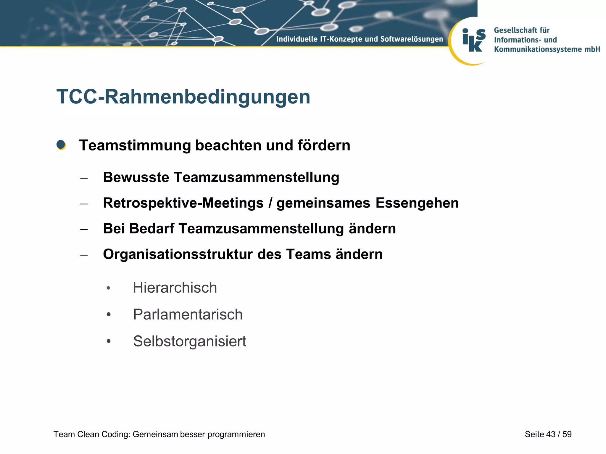 TCC-Rahmenbedingungen
Teamstimmung beachten und fördern


Bewusste Teamzusammenstellung



Retrospektive-Meetings / gemeinsames Essengehen



Bei Bedarf Teamzusammenstellung ändern



Organisationsstruktur des Teams ändern
•

Hierarchisch

•

Parlamentarisch

•

Selbstorganisiert

Team Clean Coding: Gemeinsam besser programmieren

Seite 43 / 59

 