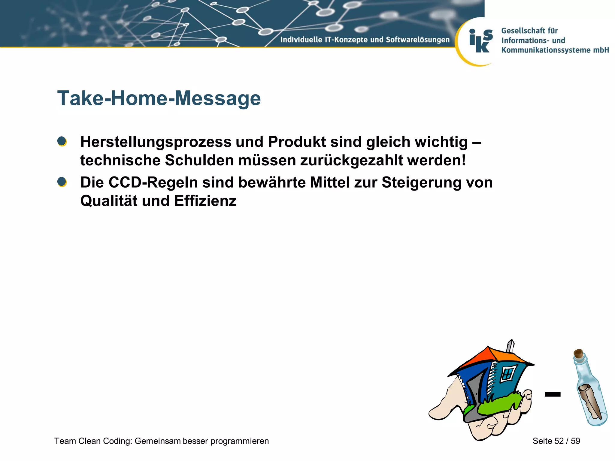 Take-Home-Message
Herstellungsprozess und Produkt sind gleich wichtig –
technische Schulden müssen zurückgezahlt werden!
Die CCD-Regeln sind bewährte Mittel zur Steigerung von
Qualität und Effizienz

Team Clean Coding: Gemeinsam besser programmieren

Seite 52 / 59

 