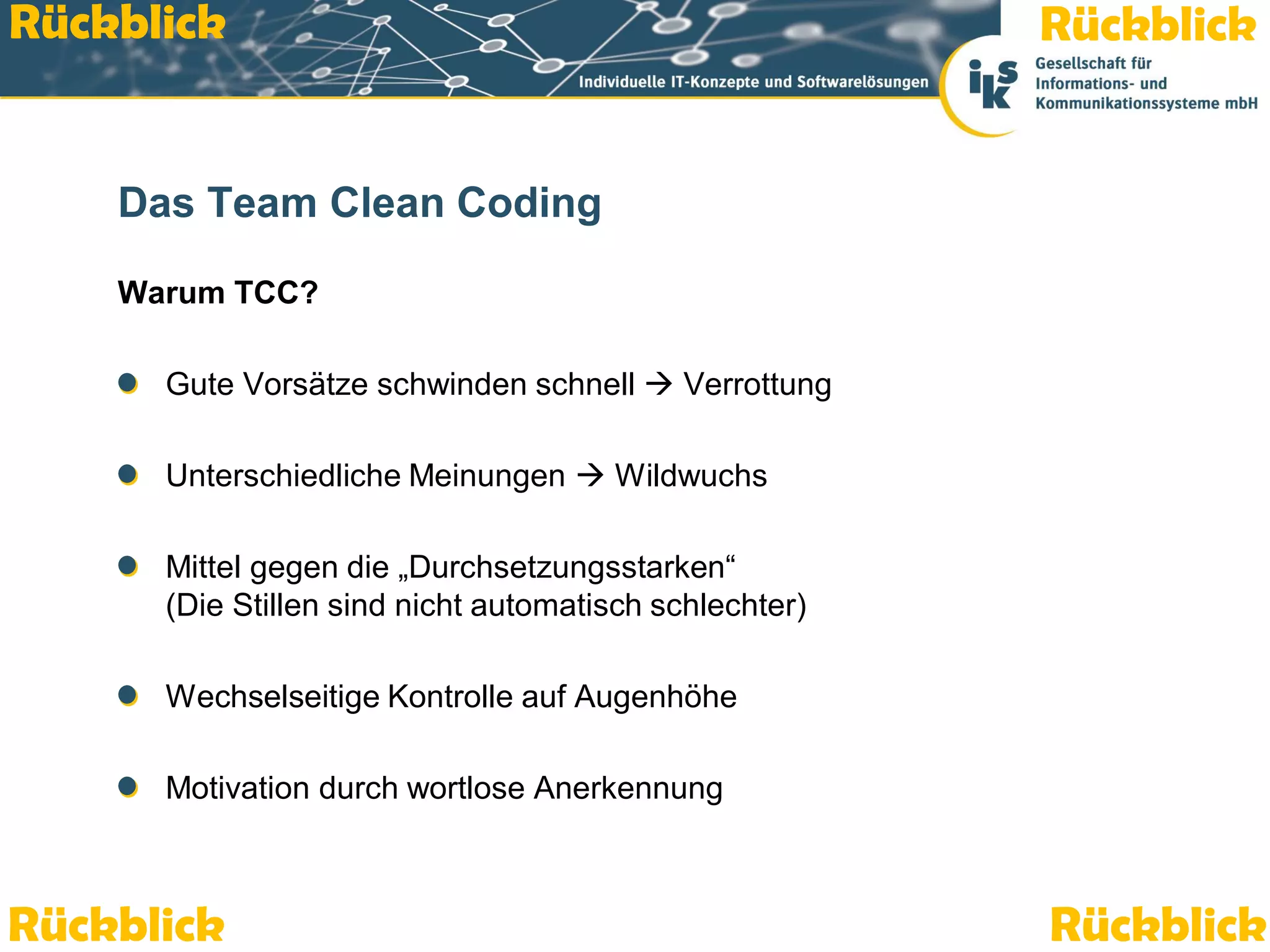 Rückblick

Rückblick

Das Team Clean Coding
Warum TCC?
Gute Vorsätze schwinden schnell  Verrottung
Unterschiedliche Meinungen  Wildwuchs
Mittel gegen die „Durchsetzungsstarken“
(Die Stillen sind nicht automatisch schlechter)

Wechselseitige Kontrolle auf Augenhöhe
Motivation durch wortlose Anerkennung

Rückblick

Team Clean Coding: Gemeinsam besser programmieren

Rückblick
Seite 54 / 59

 